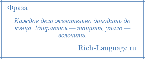 
    Каждое дело желательно доводить до конца. Упирается — тащить, упало — волочить.
