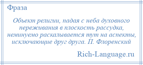 
    Объект религии, падая с неба духовного переживания в плоскость рассудка, неминуемо раскалывается тут на аспекты, исключающие друг друга. П. Флоренский