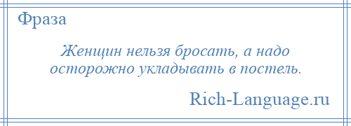 
    Женщин нельзя бросать, а надо осторожно укладывать в постель.