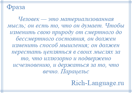 
    Человек — это материализованная мысль; он есть то, что он думает. Чтобы изменить свою природу от смертного до бессмертного состояния, он должен изменить способ мышления; он должен перестать цепляться в своих мыслях за то, что иллюзорно и подвержено исчезновению, и держаться за то, что вечно. Парацельс