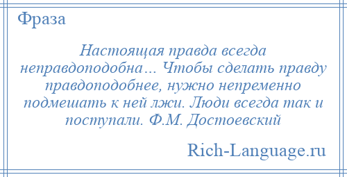 
    Настоящая правда всегда неправдоподобна… Чтобы сделать правду правдоподобнее, нужно непременно подмешать к ней лжи. Люди всегда так и поступали. Ф.М. Достоевский