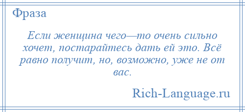 
    Если женщина чего—то очень сильно хочет, постарайтесь дать ей это. Всё равно получит, но, возможно, уже не от вас.