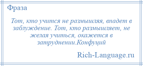 
    Тот, кто учится не размышляя, впадет в заблуждение. Тот, кто размышляет, не желая учиться, окажется в затруднении.Конфуций