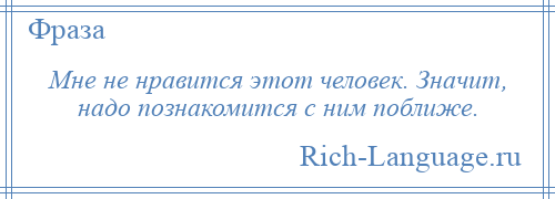 
    Мне не нравится этот человек. Значит, надо познакомится с ним поближе.