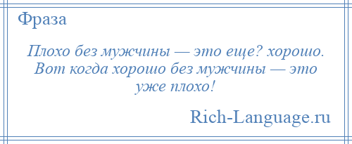 
    Плохо без мужчины — это еще? хорошо. Вот когда хорошо без мужчины — это уже плохо!