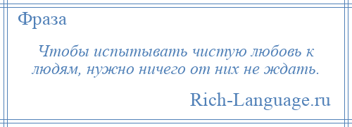 
    Чтобы испытывать чистую любовь к людям, нужно ничего от них не ждать.