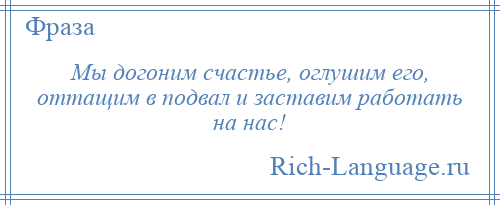 
    Мы догоним счастье, оглушим его, оттащим в подвал и заставим работать на нас!