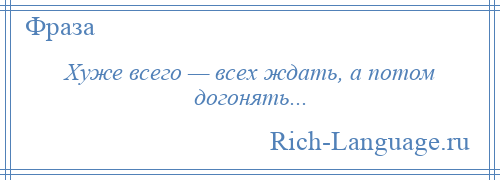 
    Хуже всего — всех ждать, а потом догонять...
