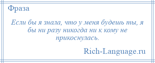 
    Если бы я знала, что у меня будешь ты, я бы ни разу никогда ни к кому не прикоснулась.