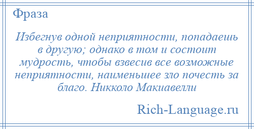 
    Избегнув одной неприятности, попадаешь в другую; однако в том и состоит мудрость, чтобы взвесив все возможные неприятности, наименьшее зло почесть за благо. Никколо Макиавелли