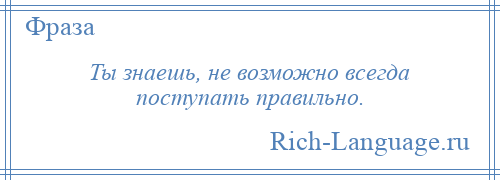 
    Ты знаешь, не возможно всегда поступать правильно.