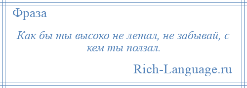 
    Как бы ты высоко не летал, не забывай, с кем ты ползал.