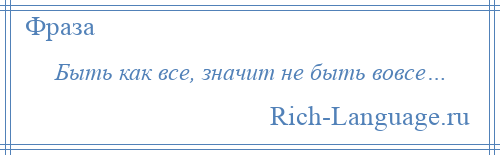 
    Быть как все, значит не быть вовсе…