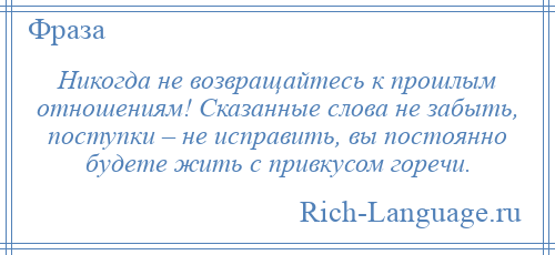 
    Никогда не возвращайтесь к прошлым отношениям! Сказанные слова не забыть, поступки – не исправить, вы постоянно будете жить с привкусом горечи.