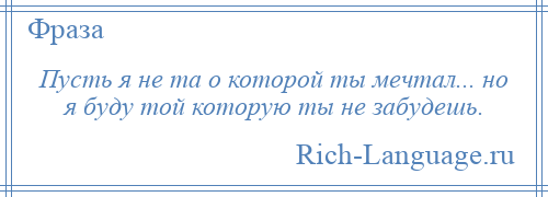 
    Пусть я не та о которой ты мечтал... но я буду той которую ты не забудешь.