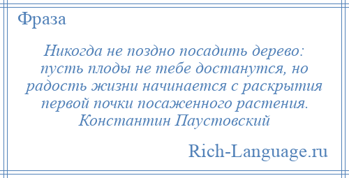 
    Никогда не поздно посадить дерево: пусть плоды не тебе достанутся, но радость жизни начинается с раскрытия первой почки посаженного растения. Константин Паустовский