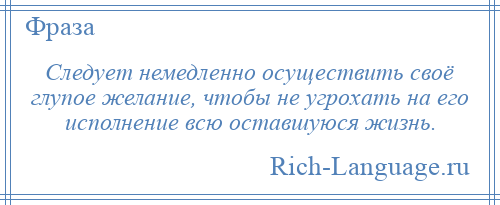 
    Следует немедленно осуществить своё глупое желание, чтобы не угрохать на его исполнение всю оставшуюся жизнь.