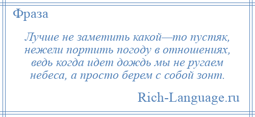 
    Лучше не заметить какой—то пустяк, нежели портить погоду в отношениях, ведь когда идет дождь мы не ругаем небеса, а просто берем с собой зонт.