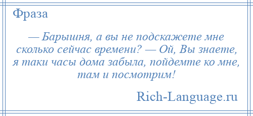 
    — Барышня, а вы не подскажете мне сколько сейчас времени? — Ой, Вы знаете, я таки часы дома забыла, пойдемте ко мне, там и посмотрим!