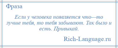 
    Если у человека появляется что—то лучше тебя, то тебя забывают. Так было и есть. Привыкай.