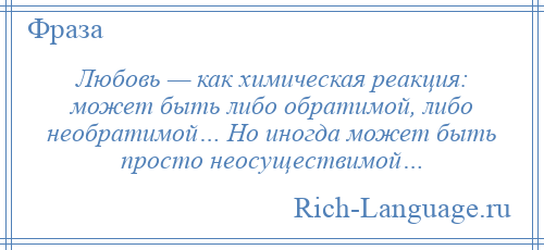 
    Любовь — как химическая реакция: может быть либо обратимой, либо необратимой… Но иногда может быть просто неосуществимой…