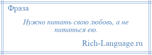 
    Нужно питать свою любовь, а не питаться ею.