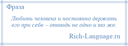 
    Любить человека и постоянно держать его при себе – отнюдь не одно и то же.