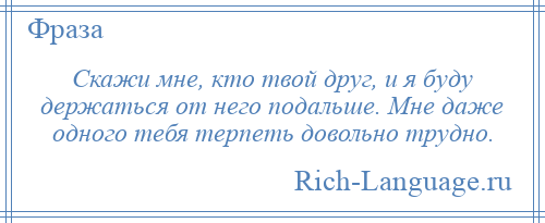 
    Скажи мне, кто твой друг, и я буду держаться от него подальше. Мне даже одного тебя терпеть довольно трудно.