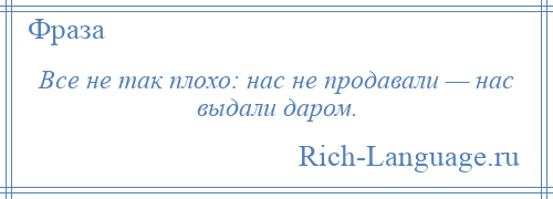 
    Все не так плохо: нас не продавали — нас выдали даром.
