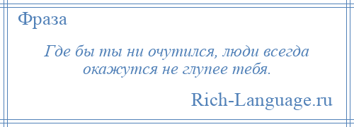 
    Где бы ты ни очутился, люди всегда окажутся не глупее тебя.