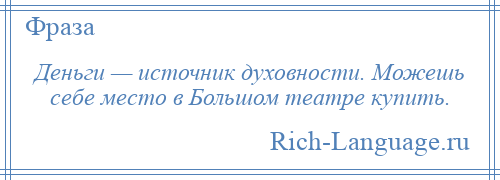 
    Деньги — источник духовности. Можешь себе место в Большом театре купить.