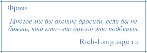 
    Многое мы бы охотно бросили, если бы не боязнь, что кто—то другой это подберёт.