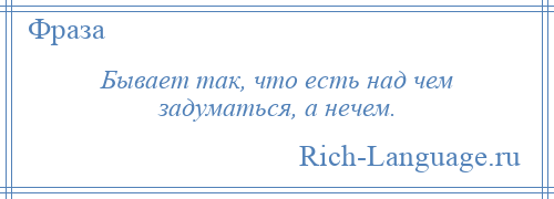 
    Бывает так, что есть над чем задуматься, а нечем.
