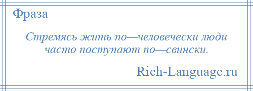 
    Стремясь жить по—человечески люди часто поступают по—свински.