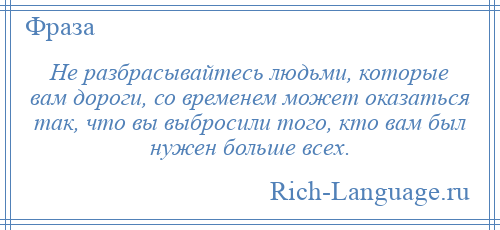 
    Не разбрасывайтесь людьми, которые вам дороги, со временем может оказаться так, что вы выбросили того, кто вам был нужен больше всех.