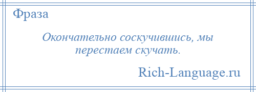 
    Окончательно соскучившись, мы перестаем скучать.
