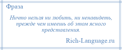 
    Ничто нельзя ни любить, ни ненавидеть, прежде чем имеешь об этом ясного представления.