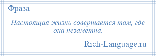 
    Настоящая жизнь совершается там, где она незаметна.