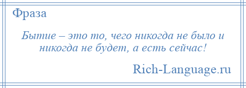 
    Бытие – это то, чего никогда не было и никогда не будет, а есть сейчас!