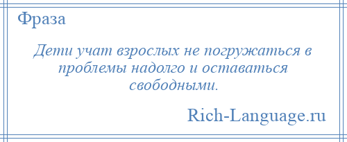 
    Дети учат взрослых не погружаться в проблемы надолго и оставаться свободными.