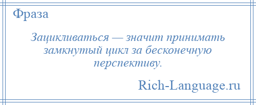 
    Зацикливаться — значит принимать замкнутый цикл за бесконечную перспективу.