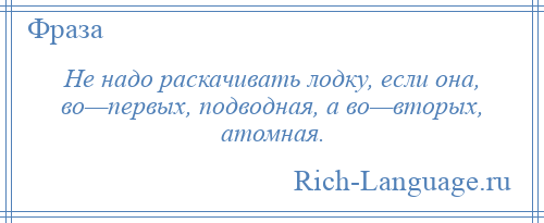 
    Не надо раскачивать лодку, если она, во—первых, подводная, а во—вторых, атомная.