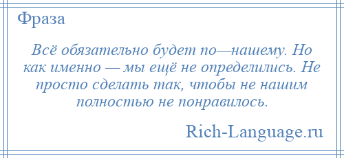 
    Всё обязательно будет по—нашему. Но как именно — мы ещё не определились. Не просто сделать так, чтобы не нашим полностью не понравилось.