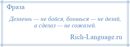 
    Делаешь — не бойся, боишься — не делай, а сделал — не сожалей.