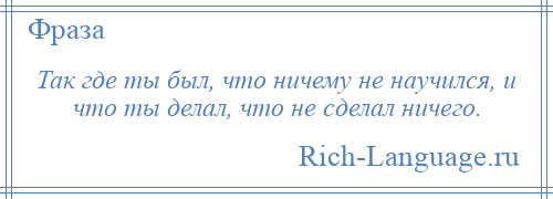 
    Так где ты был, что ничему не научился, и что ты делал, что не сделал ничего.