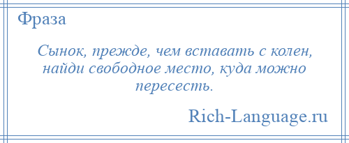 
    Сынок, прежде, чем вставать с колен, найди свободное место, куда можно пересесть.