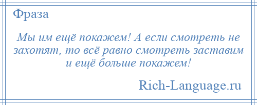 
    Мы им ещё покажем! А если смотреть не захотят, то всё равно смотреть заставим и ещё больше покажем!