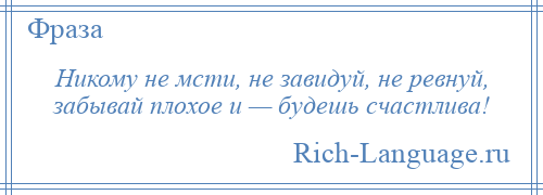 
    Никому не мсти, не завидуй, не ревнуй, забывай плохое и — будешь счастлива!