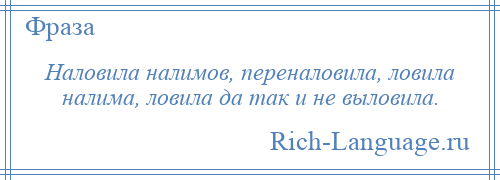 
    Наловила налимов, переналовила, ловила налима, ловила да так и не выловила.