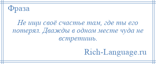 
    Не ищи своё счастье там, где ты его потерял. Дважды в одном месте чуда не встретишь.